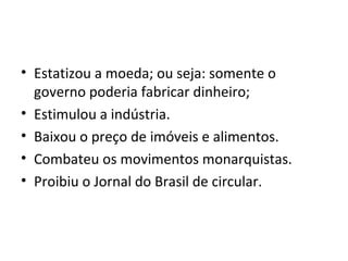 • Estatizou a moeda; ou seja: somente o
governo poderia fabricar dinheiro;
• Estimulou a indústria.
• Baixou o preço de imóveis e alimentos.
• Combateu os movimentos monarquistas.
• Proibiu o Jornal do Brasil de circular.
 