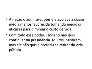 • A nação o admirava, pois ele apoiava a classe
média menos favorecida tomando medidas
eficazes para diminuir o custo de vida.
• Com todo esse poder, Floriano não quis
continuar na presidência. Muitos insistiram,
mas ele não quis e preferiu se retirar da vida
pública.
 
