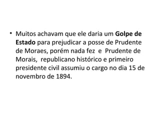• Muitos achavam que ele daria um Golpe de
Estado para prejudicar a posse de Prudente
de Moraes, porém nada fez e Prudente de
Morais, republicano histórico e primeiro
presidente civil assumiu o cargo no dia 15 de
novembro de 1894.
 
