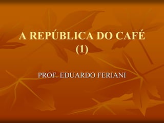 A REPÚBLICA DO CAFÉ
        (1)

  PROF. EDUARDO FERIANI
 