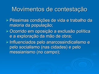 Movimentos de contestação Péssimas condições de vida e trabalho da maioria da população; Ocorrido em oposição a exclusão política e a exploração da mão de obra; Influenciados pelo anarcossindicalismo e pelo socialismo (nas cidades) e pelo messianismo (no campo); 