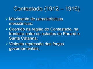 Contestado (1912 – 1916) Movimento de características messiânicas; Ocorrido na região do Contestado, na fronteira entre os estados do Paraná e Santa Catarina; Violenta repressão das forças governamentais; 
