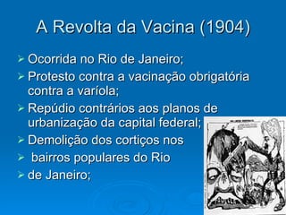 A Revolta da Vacina (1904) Ocorrida no Rio de Janeiro; Protesto contra a vacinação obrigatória contra a varíola; Repúdio contrários aos planos de urbanização da capital federal; Demolição dos cortiços nos bairros populares do Rio  de Janeiro;  