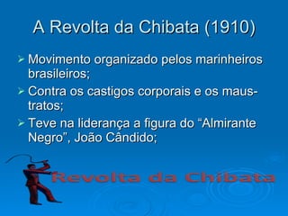 A Revolta da Chibata (1910) Movimento organizado pelos marinheiros brasileiros; Contra os castigos corporais e os maus-tratos; Teve na liderança a figura do “Almirante Negro”, João Cândido; 