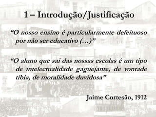  1 – Introdução/Justificação“O nosso ensino é particularmente defeituoso por não ser educativo (…)”“O aluno que sai das nossas escolas é um tipo de intelectualidade gaguejante, de vontade tíbia, de moralidade duvidosa”Jaime Cortesão, 1912
