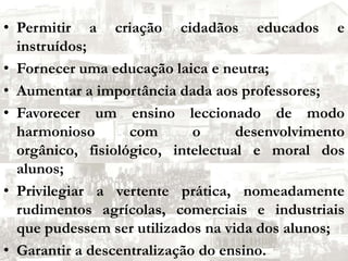 Permitir a criação cidadãos educados e instruídos;Fornecer uma educação laica e neutra;Aumentar a importância dada aos professores;Favorecer um ensino leccionado de modo harmonioso com o desenvolvimento orgânico, fisiológico, intelectual e moral dos alunos;Privilegiar a vertente prática, nomeadamente rudimentos agrícolas, comerciais e industriais que pudessem ser utilizados na vida dos alunos;Garantir a descentralização do ensino.