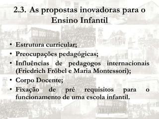 2.3.	As propostas inovadoras para o Ensino InfantilEstrutura curricular;Preocupações pedagógicas;Influências de pedagogos internacionais (FriedrichFröbel e Maria Montessori);Corpo Docente;Fixação de pré requisitos para o funcionamento de uma escola infantil.