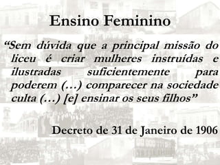 Ensino Feminino“Sem dúvida que a principal missão do liceu é criar mulheres instruídas e ilustradas suficientemente para poderem (…) comparecer na sociedade culta (…) [e] ensinar os seus filhos”Decreto de 31 de Janeiro de 1906