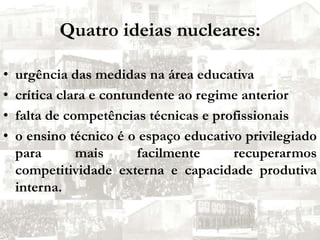 Quatro ideias nucleares:urgência das medidas na área educativa crítica clara e contundente ao regime anterior falta de competências técnicas e profissionaiso ensino técnico é o espaço educativo privilegiado para mais facilmente recuperarmos competitividade externa e capacidade produtiva interna.