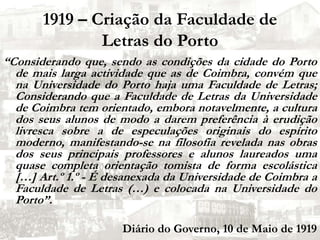 1919 – Criação da Faculdade de Letras do Porto “Considerando que, sendo as condições da cidade do Porto de mais larga actividade que as de Coimbra, convém que na Universidade do Porto haja uma Faculdade de Letras; Considerando que a Faculdade de Letras da Universidade de Coimbra tem orientado, embora notavelmente, a cultura dos seus alunos de modo a darem preferência à erudição livresca sobre a de especulações originais do espírito moderno, manifestando-se na filosofia revelada nas obras dos seus principais professores e alunos laureados uma quase completa orientação tomista de forma escolástica […] Art.º 1.º - É desanexada da Universidade de Coimbra a Faculdade de Letras (…) e colocada na Universidade do Porto”.Diário do Governo, 10 de Maio de 1919