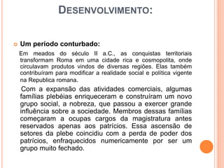 DESENVOLVIMENTO:
 Um período conturbado:
Em meados do século II a.C., as conquistas territoriais
transformam Roma em uma cidade rica e cosmopolita, onde
circulavam produtos vindos de diversas regiões. Elas também
contribuíram para modificar a realidade social e política vigente
na Republica romana.
Com a expansão das atividades comerciais, algumas
famílias plebéias enriqueceram e construíram um novo
grupo social, a nobreza, que passou a exercer grande
influência sobre a sociedade. Membros dessas famílias
começaram a ocupas cargos da magistratura antes
reservados apenas aos patrícios. Essa ascensão de
setores da plebe coincidiu com a perda de poder dos
patrícios, enfraquecidos numericamente por ser um
grupo muito fechado.
 