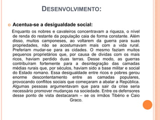 DESENVOLVIMENTO:
 Acentua-se a desigualdade social:
Enquanto os nobres e cavaleiros concentravam a riqueza, o nível
de renda do restante da população caia de forma constante. Além
disso, muitos camponeses, ao voltarem da guerra para suas
propriedades, não se acostumavam mais com a vida rural.
Preferiam mudar-se para as cidades. O mesmo faziam muitos
pequenos proprietários que, por causa de dividas com os mais
ricos, haviam perdido duas terras. Desse modo, as guerras
contribuíram fortemente para a desintegração das camadas
médias rurais que, por séculos, haviam sido a base militar e social
do Estado romano. Essa desigualdade entre ricos e pobres gerou
enorme descontentamento entre as camadas populares,
provocando conflitos sociais que começaram a abalar a República.
Algumas pessoas argumentavam que para sair da crise seria
necessário promover mudanças na sociedade. Entre os defensores
desse ponto de vista destacaram – se os irmãos Tibério e Caio
Graco.
 