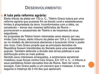 DESENVOLVIMENTO:
 A luta pela reforma agrária:
Eleito tributo da plebe em 133 a. C., Tibério Graco lutava por uma
reforma agrária que pusesse fim ao êxodo rural e estabelecesse
limites à propriedade da terra. Inconformados com a idéia, os
senadores – donos dos maiores latifúndios de Roma –
promoveram o assassinato de Tibério e de trezentos de seus
seguidores.
As propostas de Tibério foram retomadas anos depois por seu
irmão Caio Graco, eleito tribuno da plebe em 124 a. C. Baseando-
se no modelo da democracia ateniense e buscando minar o poder
dos ricos, Caio Graco propôs que as principais decisões da
República fossem transferidas do Senado para uma assembléia
popular. Também defendia a divisão das terras públicas e sua
distribuição entre os mais pobres.
Sentido seus interesses ameaçados, a aristocracia senatorial
mobilizou suas forças contra Caio Graco. Em 121 a. C., o tribuno e
seus partidários foram cercados fora de Roma. Sem ter como
escapar, Caio Graco pediu a um escravo que o matasse. A isso se
seguiria a matança de 3 mil dos que apoiavam.
 