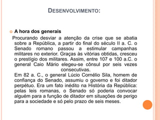 DESENVOLVIMENTO:
 A hora dos generais
Procurando desviar a atenção da crise que se abatia
sobre a República, a partir do final do século II a. C. o
Senado romano passou a estimular campanhas
militares no exterior. Graças às vitórias obtidas, cresceu
o prestígio dos militares. Assim, entre 107 e 100 a.C. o
general Caio Mário elegeu-se cônsul por seis vezes
consecutivas.
Em 82 a. C., o general Lúcio Cornélio Sila, homem de
confiança do Senado, assumiu o governo e foi ditador
perpétuo. Era um fato inédito na História da República:
pelas leis romanas, o Senado só poderia convocar
alguém para a função de ditador em situações de perigo
para a sociedade e só pelo prazo de seis meses.
 