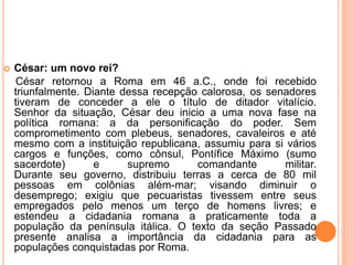  César: um novo rei?
César retornou a Roma em 46 a.C., onde foi recebido
triunfalmente. Diante dessa recepção calorosa, os senadores
tiveram de conceder a ele o título de ditador vitalício.
Senhor da situação, César deu inicio a uma nova fase na
política romana: a da personificação do poder. Sem
comprometimento com plebeus, senadores, cavaleiros e até
mesmo com a instituição republicana, assumiu para si vários
cargos e funções, como cônsul, Pontífice Máximo (sumo
sacerdote) e supremo comandante militar.
Durante seu governo, distribuiu terras a cerca de 80 mil
pessoas em colônias além-mar; visando diminuir o
desemprego; exigiu que pecuaristas tivessem entre seus
empregados pelo menos um terço de homens livres; e
estendeu a cidadania romana a praticamente toda a
população da península itálica. O texto da seção Passado
presente analisa a importância da cidadania para as
populações conquistadas por Roma.
 