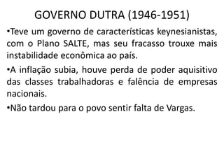 GOVERNO DUTRA (1946-1951)
•Teve um governo de características keynesianistas,
com o Plano SALTE, mas seu fracasso trouxe mais
instabilidade econômica ao país.
•A inflação subia, houve perda de poder aquisitivo
das classes trabalhadoras e falência de empresas
nacionais.
•Não tardou para o povo sentir falta de Vargas.
 