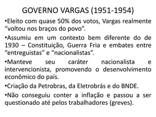 GOVERNO VARGAS (1951-1954)
•Eleito com quase 50% dos votos, Vargas realmente
“voltou nos braços do povo”.
•Assumiu em um contexto bem diferente do de
1930 – Constituição, Guerra Fria e embates entre
“entreguistas” e “nacionalistas”.
•Manteve seu caráter nacionalista e
intervencionista, promovendo o desenvolvimento
econômico do país.
•Criação da Petrobras, da Eletrobrás e do BNDE.
•Não conseguiu conter a inflação e passou a ser
questionado até pelos trabalhadores (greves).
 