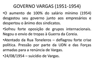 GOVERNO VARGAS (1951-1954)
•O aumento de 100% do salário mínimo (1954)
desgastou seu governo junto aos empresários e
despertou o ânimo dos sindicatos.
•Sofreu forte oposição de grupos internacionais.
Negou o envio de tropas à Guerra da Coreia.
•Atentado da Rua Toneleros – deflagrou forte crise
política. Pressão por parte da UDN e das Forças
armadas para a renúncia de Vargas.
•24/08/1954 – suicídio de Vargas.
 