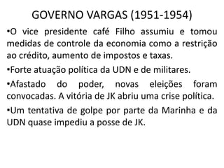 GOVERNO VARGAS (1951-1954)
•O vice presidente café Filho assumiu e tomou
medidas de controle da economia como a restrição
ao crédito, aumento de impostos e taxas.
•Forte atuação política da UDN e de militares.
•Afastado do poder, novas eleições foram
convocadas. A vitória de JK abriu uma crise política.
•Um tentativa de golpe por parte da Marinha e da
UDN quase impediu a posse de JK.
 
