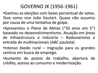 GOVERNO JK (1956-1961)
•Ganhou as eleições com baixo percentual de votos.
Teve como vice João Goulart. Quase não assumiu
por causa de uma tentativa de golpe.
•Apresentou o Plano de Metas (“50 anos em 5”)
baseado no desenvolvimentismo. Atuação em áreas
de infraestrutura e indústria – Rodoviarismo e
entrada de multinacionais (ABC paulista)
•Intenso êxodo rural – migração para os grandes
centros em busca de emprego.
•Aumento de postos de trabalho, abertura de
crédito, acesso ao consumo e modernização.
 