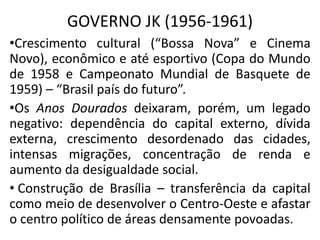 GOVERNO JK (1956-1961)
•Crescimento cultural (“Bossa Nova” e Cinema
Novo), econômico e até esportivo (Copa do Mundo
de 1958 e Campeonato Mundial de Basquete de
1959) – “Brasil país do futuro”.
•Os Anos Dourados deixaram, porém, um legado
negativo: dependência do capital externo, dívida
externa, crescimento desordenado das cidades,
intensas migrações, concentração de renda e
aumento da desigualdade social.
• Construção de Brasília – transferência da capital
como meio de desenvolver o Centro-Oeste e afastar
o centro político de áreas densamente povoadas.
 