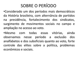 SOBRE O PERÍODO
•Considerado um dos períodos mais democráticos
da História brasileira, com alternância de partidos
na presidência, fortalecimento dos sindicatos,
surgimento de movimentos sociais no campo e
ampliação no acesso ao voto.
•Mesmo com todas essas vitórias, ainda
observamos nesse período a exclusão dos
analfabetos e dos suboficiais quanto ao voto, forte
controle das elites sobre a política, problemas
econômicos e sociais.
 