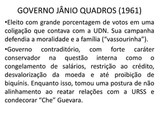 GOVERNO JÂNIO QUADROS (1961)
•Eleito com grande porcentagem de votos em uma
coligação que contava com a UDN. Sua campanha
defendia a moralidade e a família (“vassourinha”).
•Governo contraditório, com forte caráter
conservador na questão interna como o
congelamento de salários, restrição ao crédito,
desvalorização da moeda e até proibição de
biquínis. Enquanto isso, tomou uma postura de não
alinhamento ao reatar relações com a URSS e
condecorar “Che” Guevara.
 