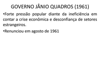 GOVERNO JÂNIO QUADROS (1961)
•Forte pressão popular diante da ineficiência em
contar a crise econômica e desconfiança de setores
estrangeiros.
•Renunciou em agosto de 1961
 