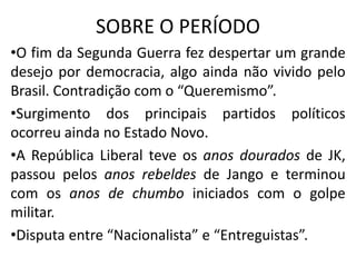SOBRE O PERÍODO
•O fim da Segunda Guerra fez despertar um grande
desejo por democracia, algo ainda não vivido pelo
Brasil. Contradição com o “Queremismo”.
•Surgimento dos principais partidos políticos
ocorreu ainda no Estado Novo.
•A República Liberal teve os anos dourados de JK,
passou pelos anos rebeldes de Jango e terminou
com os anos de chumbo iniciados com o golpe
militar.
•Disputa entre “Nacionalista” e “Entreguistas”.
 