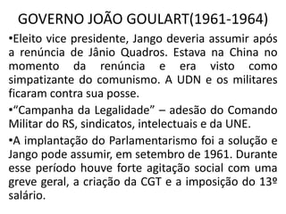 GOVERNO JOÃO GOULART(1961-1964)
•Eleito vice presidente, Jango deveria assumir após
a renúncia de Jânio Quadros. Estava na China no
momento da renúncia e era visto como
simpatizante do comunismo. A UDN e os militares
ficaram contra sua posse.
•“Campanha da Legalidade” – adesão do Comando
Militar do RS, sindicatos, intelectuais e da UNE.
•A implantação do Parlamentarismo foi a solução e
Jango pode assumir, em setembro de 1961. Durante
esse período houve forte agitação social com uma
greve geral, a criação da CGT e a imposição do 13º
salário.
 