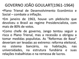 GOVERNO JOÃO GOULART(1961-1964)
•Plano Trienal de Desenvolvimento Econômico e
Social – combate a inflação.
•Em janeiro de 1963, houve um plebiscito que
devolveu o Brasil ao regime Presidencialista, com
mais de 80% de votos.
•Como chefe de governo, Jango tentou seguir a
risca o Plano Trienal, mas a recessão o obrigou a
tomar medidas populistas. As “Reformas de Base”
deveriam ser levadas ao extremo: reforma eleitoral,
no sistema bancário, na habitação, nas
universidades, na estrutura fundiária e suas
relações trabalhistas e na remessa de lucros.
 