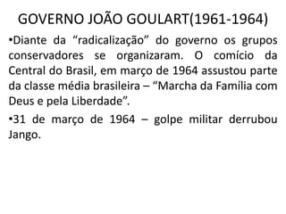 GOVERNO JOÃO GOULART(1961-1964)
•Diante da “radicalização” do governo os grupos
conservadores se organizaram. O comício da
Central do Brasil, em março de 1964 assustou parte
da classe média brasileira – “Marcha da Família com
Deus e pela Liberdade”.
•31 de março de 1964 – golpe militar derrubou
Jango.
 