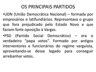 OS PRINCIPAIS PARTIDOS
•UDN (União Democrática Nacional) – formada por
empresários e latifundiários. Representava o grupo
que fora prejudicado pelo Estado Novo e que
faziam forte oposição à Vargas.
•PSD (Partido Social Democrático) – era o
verdadeiro “papa votos”. Formado por antigos
interventores e funcionários do regime varguista,
aproveitando-se desse legado para conseguir
arrebanhar votos.
 
