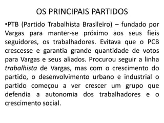 OS PRINCIPAIS PARTIDOS
•PTB (Partido Trabalhista Brasileiro) – fundado por
Vargas para manter-se próximo aos seus fieis
seguidores, os trabalhadores. Evitava que o PCB
crescesse e garantia grande quantidade de votos
para Vargas e seus aliados. Procurou seguir a linha
trabalhista de Vargas, mas com o crescimento do
partido, o desenvolvimento urbano e industrial o
partido começou a ver crescer um grupo que
defendia a autonomia dos trabalhadores e o
crescimento social.
 