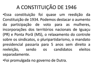 A CONSTITUIÇÃO DE 1946
•Essa constituição foi quase um reedição da
Constituição de 1934. Podemos destacar o aumento
da participação de voto para as mulheres,
incorporações dos territórios nacionais de Iguaçu
(PR) e Ponta Porã (MS), o relaxamento do controle
sobre os sindicatos, o pluripartidarismo, o mandato
presidencial passaria para 5 anos sem direito a
reeleição, sendo os candidatos eleitos
separadamente.
•Foi promulgada no governo de Dutra.
 