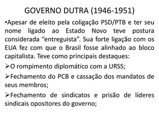 GOVERNO DUTRA (1946-1951)
•Apesar de eleito pela coligação PSD/PTB e ter seu
nome ligado ao Estado Novo teve postura
considerada “entreguista”. Sua forte ligação com os
EUA fez com que o Brasil fosse alinhado ao bloco
capitalista. Teve como principais destaques:
O rompimento diplomático com a URSS;
Fechamento do PCB e cassação dos mandatos de
seus membros;
Fechamento de sindicatos e prisão de líderes
sindicais opositores do governo;
 