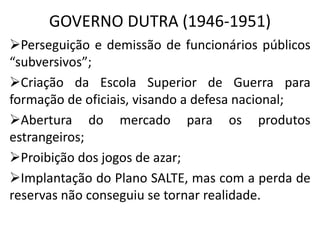 GOVERNO DUTRA (1946-1951)
Perseguição e demissão de funcionários públicos
“subversivos”;
Criação da Escola Superior de Guerra para
formação de oficiais, visando a defesa nacional;
Abertura do mercado para os produtos
estrangeiros;
Proibição dos jogos de azar;
Implantação do Plano SALTE, mas com a perda de
reservas não conseguiu se tornar realidade.
 