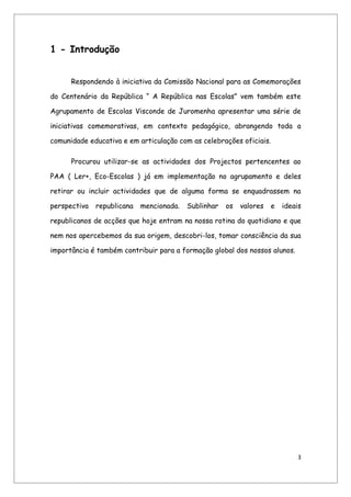 1 - Introdução


      Respondendo à iniciativa da Comissão Nacional para as Comemorações

do Centenário da República “ A República nas Escolas” vem também este

Agrupamento de Escolas Visconde de Juromenha apresentar uma série de

iniciativas comemorativas, em contexto pedagógico, abrangendo toda a

comunidade educativa e em articulação com as celebrações oficiais.

      Procurou utilizar-se as actividades dos Projectos pertencentes ao

PAA ( Ler+, Eco-Escolas ) já em implementação no agrupamento e deles

retirar ou incluir actividades que de alguma forma se enquadrassem na

perspectiva   republicana   mencionada.   Sublinhar   os   valores   e   ideais

republicanos de acções que hoje entram na nossa rotina do quotidiano e que

nem nos apercebemos da sua origem, descobri-los, tomar consciência da sua

importância é também contribuir para a formação global dos nossos alunos.




                                                                             3
 