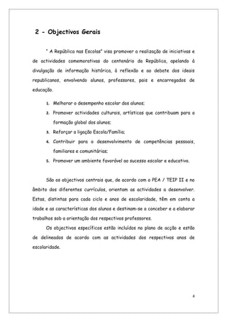 2 - Objectivos Gerais


      “ A República nas Escolas” visa promover a realização de iniciativas e

de actividades comemorativas do centenário da República, apelando à

divulgação de informação histórica, à reflexão e ao debate dos ideais

republicanos, envolvendo alunos, professores, pais e encarregados de

educação.

      1. Melhorar o desempenho escolar dos alunos;

      2. Promover actividades culturais, artísticas que contribuam para a

            formação global dos alunos;

      3. Reforçar a ligação Escola/Família;

      4. Contribuir para o desenvolvimento de competências pessoais,

            familiares e comunitárias;

      5. Promover um ambiente favorável ao sucesso escolar e educativo.



      São os objectivos centrais que, de acordo com o PEA / TEIP II e no

âmbito dos diferentes currículos, orientam as actividades a desenvolver.

Estas, distintas para cada ciclo e anos de escolaridade, têm em conta a

idade e as características dos alunos e destinam-se a conceber e a elaborar

trabalhos sob a orientação dos respectivos professores.

      Os objectivos específicos estão incluídos no plano de acção e estão

de delineados de acordo com as actividades dos respectivos anos de

escolaridade.




                                                                           4
 