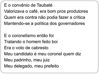 E o convênio de Taubaté
Valorizava o café, era bom pros produtores
Quem era contra não podia fazer a crítica
Mantendo-se a política dos governadores
E o coronelismo então foi
Tratando o homem feito boi
Era o voto de cabresto
Meu candidato é meu coronel quem diz
Meu padrinho, meu juiz
Meu delegado, meu prefeito
 