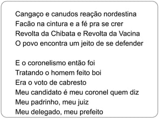 Cangaço e canudos reação nordestina
Facão na cintura e a fé pra se crer
Revolta da Chibata e Revolta da Vacina
O povo encontra um jeito de se defender
E o coronelismo então foi
Tratando o homem feito boi
Era o voto de cabresto
Meu candidato é meu coronel quem diz
Meu padrinho, meu juiz
Meu delegado, meu prefeito
 