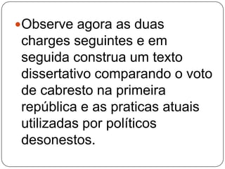 Observe agora as duas
charges seguintes e em
seguida construa um texto
dissertativo comparando o voto
de cabresto na primeira
república e as praticas atuais
utilizadas por políticos
desonestos.
 