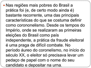  Nas regiões mais pobres do Brasil a
prática foi (e, de certo modo ainda é)
bastante recorrente, uma das principais
características do que se costuma definir
como corononelismo. Desde os tempos do
Império, onde se realizaram as primeiras
eleições do Brasil como país
independente, a prática da fraude eleitoral
é uma praga de difícil combate. No
período áureo do coronelismo, no início do
século XX, o eleitor só precisava levar um
pedaço de papel com o nome do seu
candidato e depositar na urna.
 