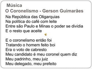 Música
O Coronelismo - Gerson Guimarães
Na República das Oligarquias
Na política do café com leite
Entre são Paulo e Minas o poder se dividia
E o resto que aceite
E o coronelismo então foi
Tratando o homem feito boi
Era o voto de cabresto
Meu candidato é meu coronel quem diz
Meu padrinho, meu juiz
Meu delegado, meu prefeito
 