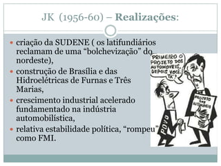 JK  (1956-60) – Realizações: criação da SUDENE ( os latifundiários reclamam de uma “bolchevização” do nordeste), construção de Brasília e das Hidroelétricas de Furnas e Três Marias, crescimento industrial acelerado fundamentado na indústria automobilística, relativa estabilidade política, “rompeu” como FMI. 