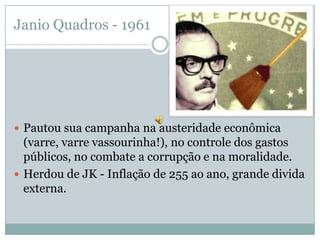 Janio Quadros - 1961Pautou sua campanha na austeridade econômica (varre, varre vassourinha!), no controle dos gastos públicos, no combate a corrupção e na moralidade.Herdou de JK - Inflação de 255 ao ano, grande divida externa.