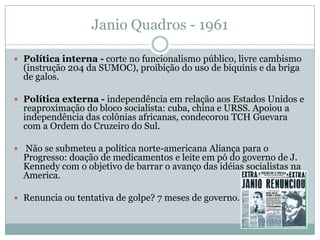 Janio Quadros - 1961Política interna - corte no funcionalismo público, livre cambismo (instrução 204 da SUMOC), proibição do uso de biquínis e da briga de galos. Política externa- independência em relação aos Estados Unidos e reaproximação do bloco socialista: cuba, china e URSS. Apoiou a independência das colônias africanas, condecorou TCH Guevara com a Ordem do Cruzeiro do Sul.  Não se submeteu a política norte-americana Aliança para o Progresso: doação de medicamentos e leite em pó do governo de J. Kennedy com o objetivo de barrar o avanço das idéias socialistas na America.Renuncia ou tentativa de golpe? 7 meses de governo.