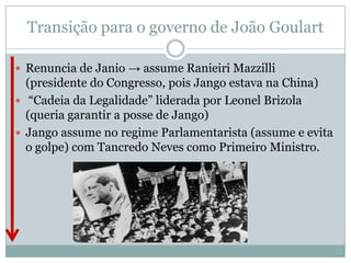 Transição para o governo de João GoulartRenuncia de Janio -> assume Ranieiri Mazzilli (presidente do Congresso, pois Jango estava na China) “Cadeia da Legalidade” liderada por Leonel Brizola (queria garantir a posse de Jango) Jango assume no regime Parlamentarista (assume e evita o golpe) com Tancredo Neves como Primeiro Ministro. 