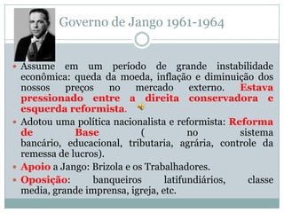 Governo de Jango 1961-1964Assume em um período de grande instabilidade econômica: queda da moeda, inflação e diminuição dos nossos preços no mercado externo. Estava pressionado entre a direita conservadora e esquerda reformista. Adotou uma política nacionalista e reformista: Reforma de Base ( no sistema bancário, educacional, tributaria, agrária, controle da remessa de lucros).Apoio a Jango: Brizola e os Trabalhadores.  Oposição: banqueiros latifundiários, classe media, grande imprensa, igreja, etc. 