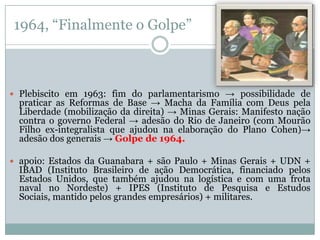 1964, “Finalmente o Golpe” Plebiscito em 1963: fim do parlamentarismo -> possibilidade de praticar as Reformas de Base -> Macha da Família com Deus pela Liberdade (mobilização da direita) -> Minas Gerais: Manifesto nação contra o governo Federal -> adesão do Rio de Janeiro (com Mourão Filho ex-integralista que ajudou na elaboração do Plano Cohen)-> adesão dos generais -> Golpe de 1964. apoio: Estados da Guanabara + são Paulo + Minas Gerais + UDN + IBAD (Instituto Brasileiro de ação Democrática, financiado pelos Estados Unidos, que também ajudou na logística e com uma frota naval no Nordeste) + IPES (Instituto de Pesquisa e Estudos Sociais, mantido pelos grandes empresários) + militares. 